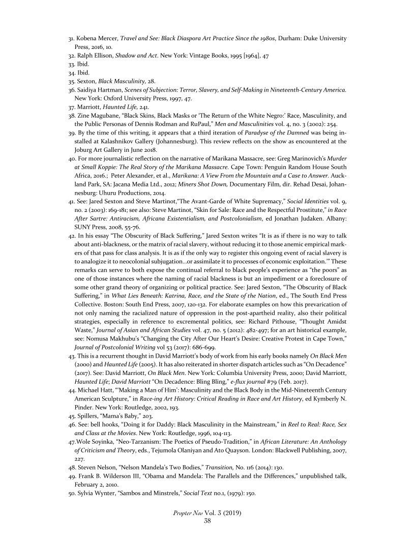 31. Kobena Mercer, Travel and See: Black Diaspora Art Practice Since the 1980s, Durham: Duke University
Press, 2016, 10.

32. Ralph Ellison, Shadow and Act. New York: Vintage Books, 1995 [1964], 47

33. Ibid,

34. Ibid,

35. Sexton, Black Masculinity, 28.

36. Saidiya Hartman, Seenes of Subjection: Terror, Slavery, and Self Making in Nineteenth-Century America:
New York: Oxford University Press, 1997, 47

37. Marriott, Haunted Life,

38. Zine Magubane, “Black Skins, Black Masks or “The Return of the White Negro’ Race, Masculinity, and
the Public Personas of Dennis Rodman and RuPaul,” Men and Masculinities vo. 4, no. 3 (2002): 254

39. By the time of this writing it appears that a third iteration of Paradyse of the Damned was being in-
stalled at Kalashnikov Gallery (Johannesburg). This review reflects on the show as encountered at the
Joburg Art Gallery in June 2018,

40. For more journalistic reflection on the narrative of Marikana Massacre, see: Greg Marinovich’s Murder
at Small Koppie: The Real Story of the Marikana Massacre. Cape Town: Penguin Random House South
Africa, 016.; Peter Alexander, etal, Marikana: A View From the Mountain and a Case to Answer. Auck-
Jand Park, SA: Jacana Media Ltd, 2012; Miners Shot Down, Documentary Film, dir. Rehad Desai, Johan-
nesburg: Uhuru Productions, 2014

4. See: Jared Sexton and Steve Martinot,"The Avant-Garde of White Supremacy,” Social Identities vol. 9,
‘no. 2 (2003): 169-181; see also: Steve Martinot, “Skin for Sale: Race and the Respectful Prostitute,” in Race
After Sartre: Antiracism, Africana Existentialism, and Postcolonialism, ed Jonathan Judaken. Albany:
SUNY Press, 2008, 55-76.

42. In his essay “The Obscurity of Black Suffering,” Jared Sexton writes “It is as if there is no way to talk
about anti-blackness, or the matrix of racial slavery, without reducing it to those anemic empirical mark-
crs of that pass for class analysis. It sas ifthe only way to register this ongoing event of racial slavery is
toanalogize it to neocolonial subjugation..or assimilate it to processes of economic exploitation.” These
remarks can serve to both expose the continual referral to black people's experience as “the poors” as
tone of those instances where the naming of racial blackness is but an impediment or a foreclosure of
some other grand theory of organizing or political practice. See: Jared Sexton, “The Obscurity of Black
Suffering,” in What Lies Beneath: Katrina, Race, and the State of the Nation, ed., The South End Press
Collective. Boston: South End Press, 2007, 120-132. For elaborate examples on how this prevarication of
not only naming the racialized nature of oppression in the post-apartheid reality, also their political
strategies, especially in reference to excremental politics, see: Richard Pithouse, “Thought Amidst

 

Waste,” Journal of Asian and African Studies vol. 47, no. 5 (2012): 482-497; for an art historical exampl
see: Nomusa Makhubu's “Changing the City After Our Heart's Desire: Creative Protest in Cape Town,
Journal of Postcolonial Writing vol 53 (2017): 686-699.

43 This isa recurrent thought in David Marriott's body of work from his early books namely On Black Men
(2000) and Haunted Life (2005). Ithasalso reiterated in shorter dispatch articles such as “On Decadence"
(2017). See: David Marriott, On Black Men. New York: Columbia University Press, 2000; David Marriott,
Haunted Life; David Marriott “On Decadence: Bling Bling,” e-flux journal #79 (Feb. 2017).

444. Michael Hatt, “Making a Man of Him’: Masculinity and the Black Body in the Mid-Nineteenth Century
‘American Sculpture,” in Race-ing Art History: Critical Reading in Race and Art History, ed Kymberly N.
Pinder. New York: Routledge, 2002, 193.

45. Spillers, "Mama's Baby,” 203.

46. See: bell hooks, “Doing it for Daddy: Black Masculinity in the Mainstream,” in Reel to Real: Race, Sex
and Class at the Movies. New York: Routledge, 1996, 104-13,

47.Wole Soyinka, “Neo-Tarzanism: The Poetics of Pseudo-Tradition,” in African Literature: An Anthology
of Criticism and Theory, eds., Tejumola Olaniyan and Ato Quayson. London: Blackwell Publishing, 2007,
227.

48. Steven Nelson, "Nelson Mandela's Two Bodies,” Transition, No. n6 (2014): 130

49. Frank B, Wilderson 111, “Obama and Mandela: The Parallels and the Differences,” unpublished talk,
February 2, 2000.

50. Sylvia Wynter, “Sambos and Minstrels,” Social Text no., (1979): 150.

 

 

 

 

Propter Nav Vol. 3 (2019)
38
